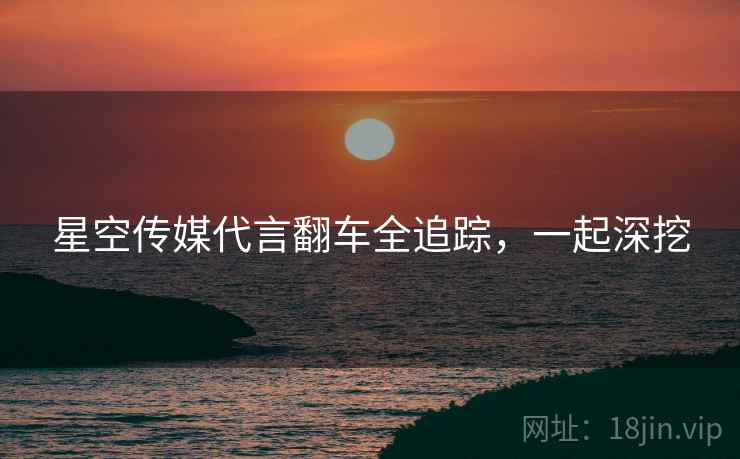 星空传媒代言翻车全追踪,一起深挖 星空传媒代言翻车全追踪,一起深挖