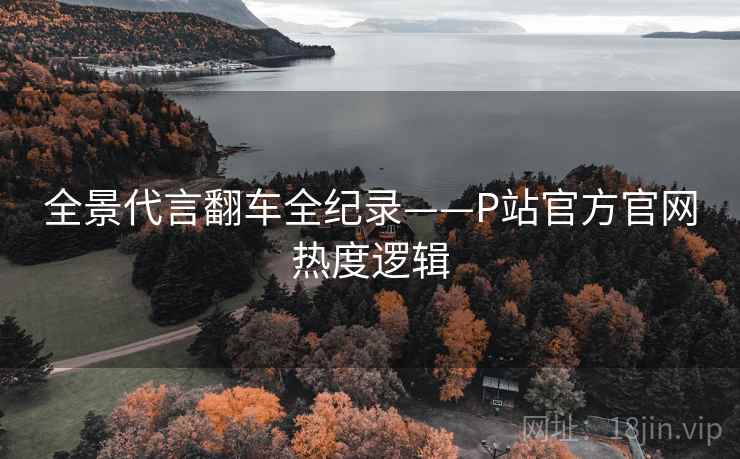 全景代言翻车全纪录——P站官方官网热度逻辑 全景代言翻车全纪录——P站官方官网热度逻辑