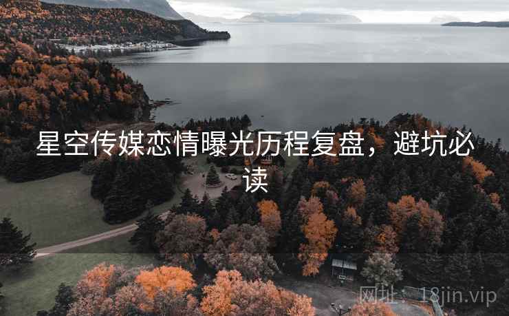 星空传媒恋情曝光历程复盘，避坑必读
