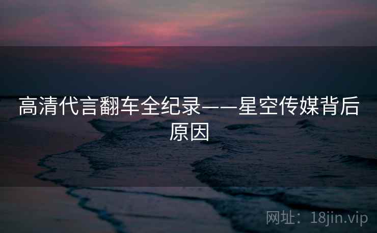 高清代言翻车全纪录——星空传媒背后原因 高清代言翻车全纪录——星空传媒背后原因