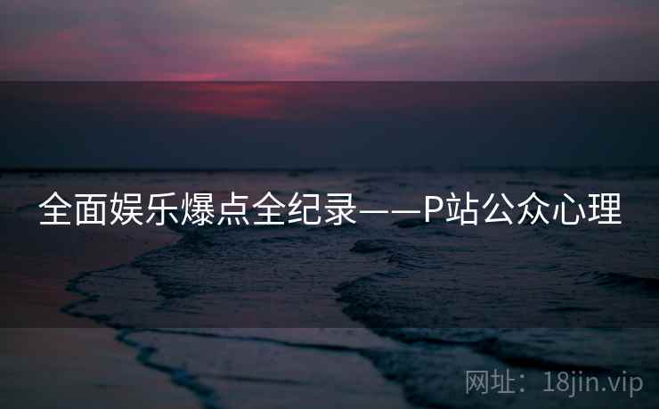 全面娱乐爆点全纪录——P站公众心理 全面娱乐爆点全纪录——P站公众心理