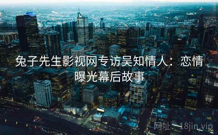 兔子先生影视网专访吴知情人:恋情曝光幕后故事 兔子先生影视网专访吴知情人:恋情曝光幕后故事