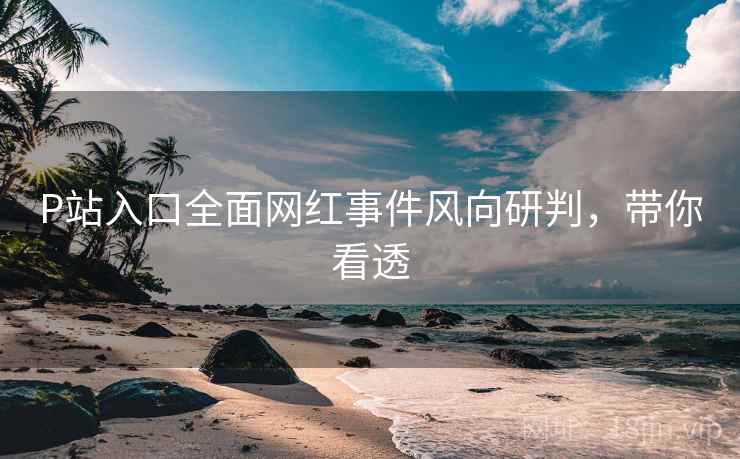 P站入口全面网红事件风向研判，带你看透