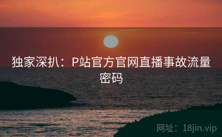 独家深扒：P站官方官网直播事故流量密码