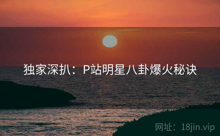独家深扒:P站明星八卦爆火秘诀 独家深扒:P站明星八卦爆火秘诀