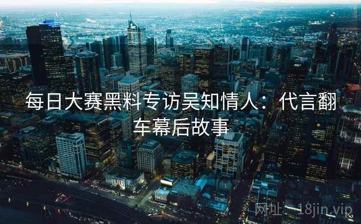每日大赛黑料专访吴知情人:代言翻车幕后故事 每日大赛黑料专访吴知情人:代言翻车幕后故事