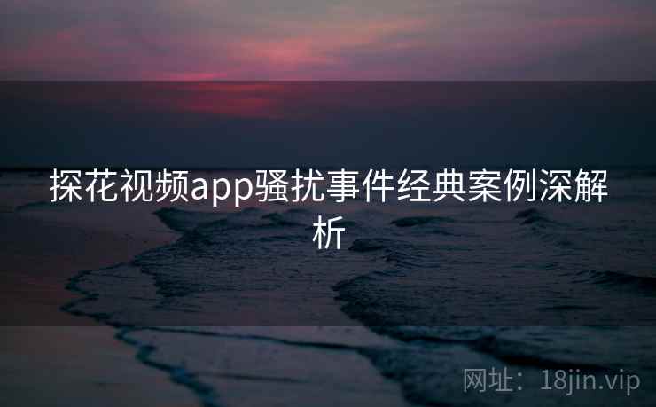 探花视频app骚扰事件经典案例深解析