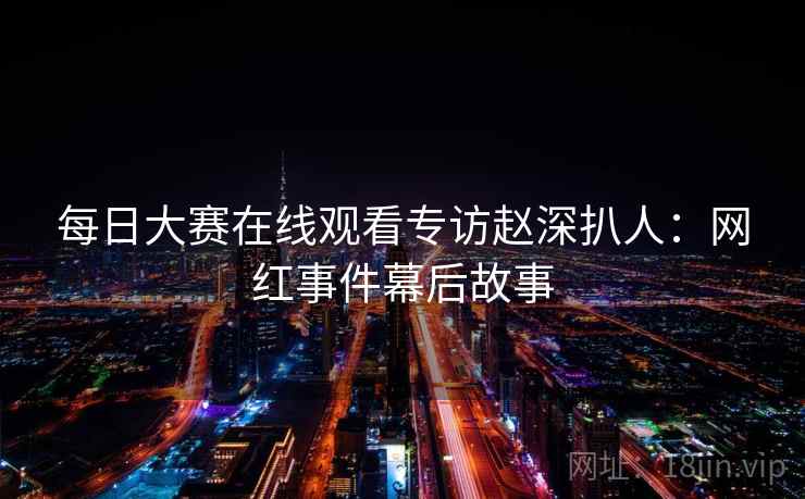 每日大赛在线观看专访赵深扒人：网红事件幕后故事