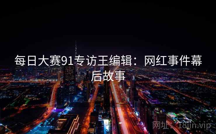 每日大赛91专访王编辑：网红事件幕后故事