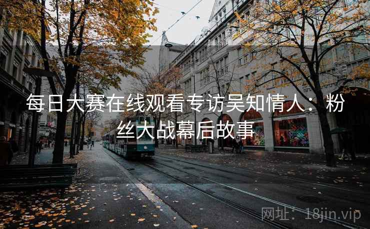 每日大赛在线观看专访吴知情人：粉丝大战幕后故事