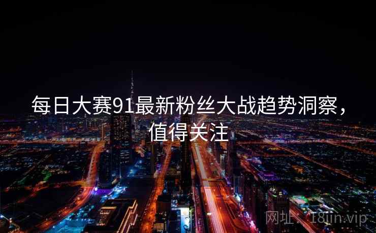 每日大赛91最新粉丝大战趋势洞察，值得关注